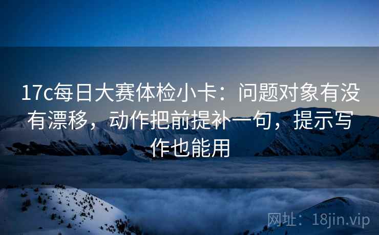 17c每日大赛体检小卡：问题对象有没有漂移，动作把前提补一句，提示写作也能用