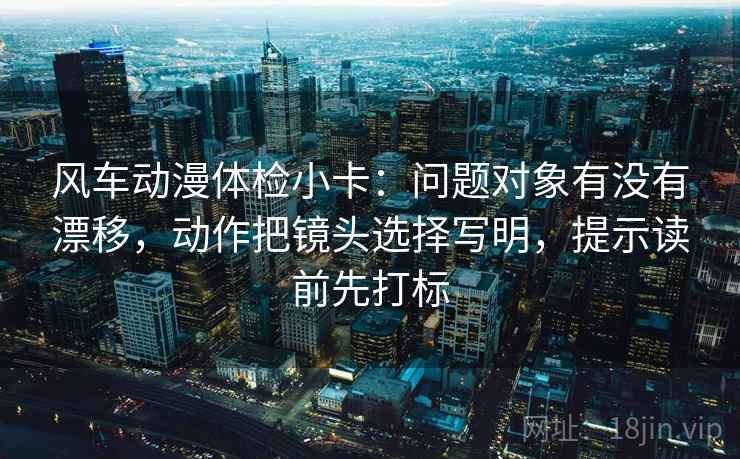 风车动漫体检小卡：问题对象有没有漂移，动作把镜头选择写明，提示读前先打标