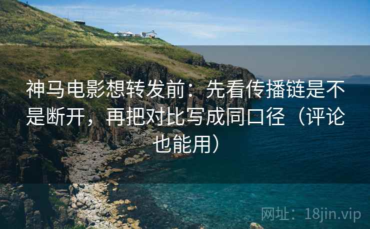 神马电影想转发前：先看传播链是不是断开，再把对比写成同口径（评论也能用）