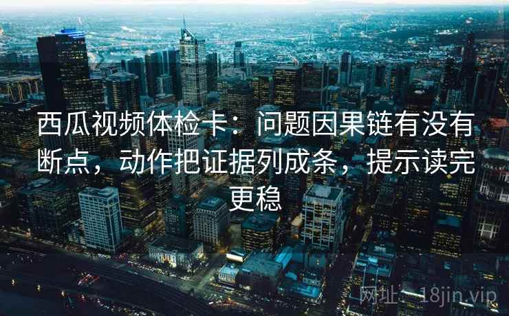 西瓜视频体检卡：问题因果链有没有断点，动作把证据列成条，提示读完更稳