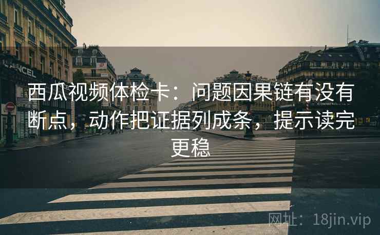 西瓜视频体检卡：问题因果链有没有断点，动作把证据列成条，提示读完更稳
