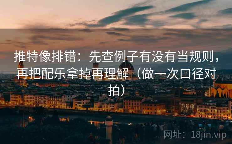 推特像排错：先查例子有没有当规则，再把配乐拿掉再理解（做一次口径对拍）