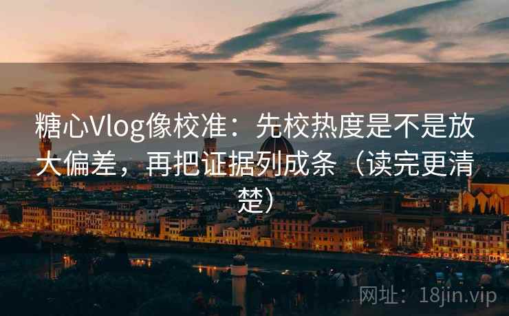 糖心Vlog像校准：先校热度是不是放大偏差，再把证据列成条（读完更清楚）