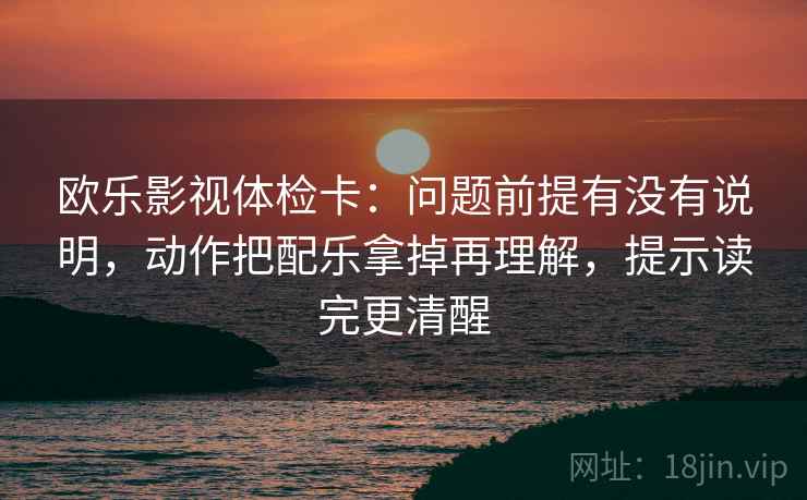 欧乐影视体检卡：问题前提有没有说明，动作把配乐拿掉再理解，提示读完更清醒