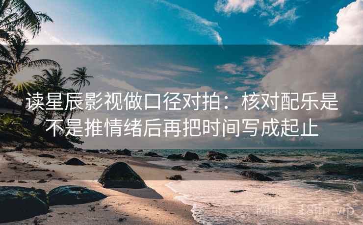 读星辰影视做口径对拍：核对配乐是不是推情绪后再把时间写成起止