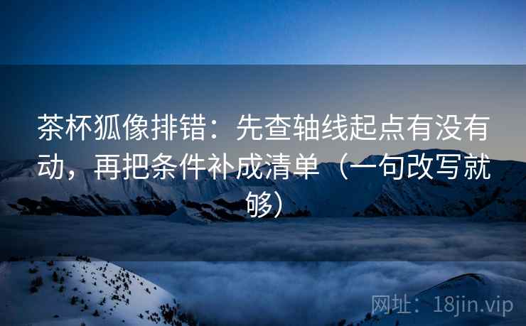 茶杯狐像排错：先查轴线起点有没有动，再把条件补成清单（一句改写就够）