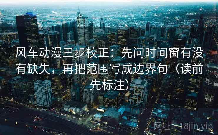 风车动漫三步校正：先问时间窗有没有缺失，再把范围写成边界句（读前先标注）