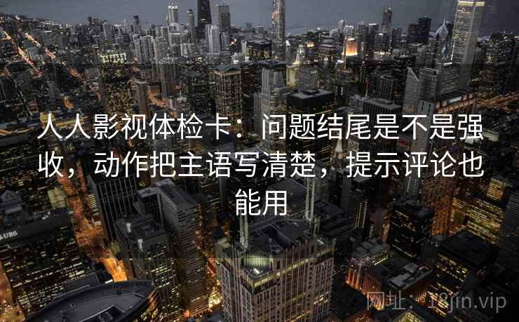 人人影视体检卡：问题结尾是不是强收，动作把主语写清楚，提示评论也能用