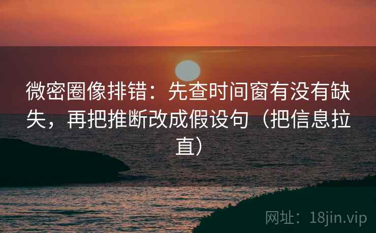 微密圈像排错：先查时间窗有没有缺失，再把推断改成假设句（把信息拉直）