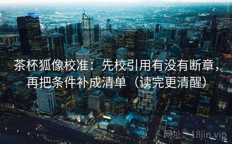 茶杯狐像校准：先校引用有没有断章，再把条件补成清单（读完更清醒）