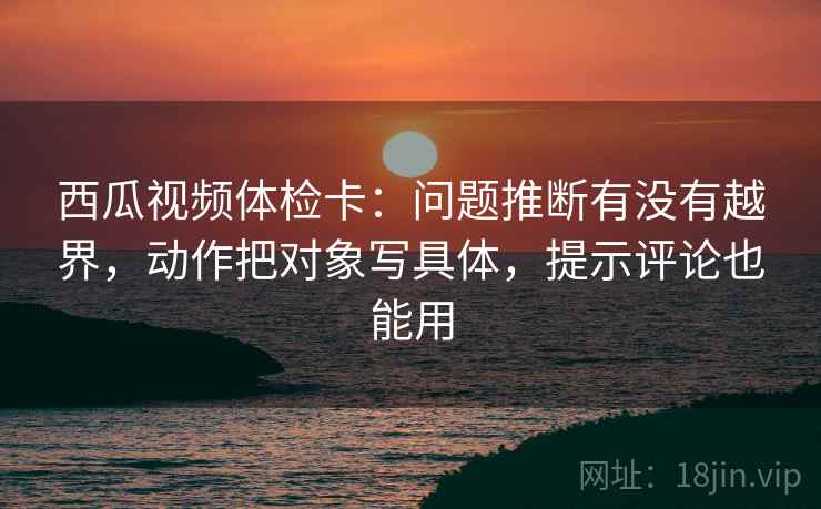 西瓜视频体检卡：问题推断有没有越界，动作把对象写具体，提示评论也能用