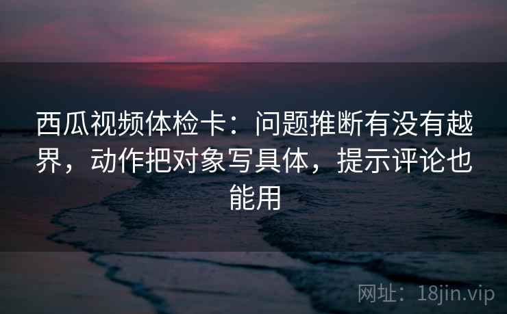 西瓜视频体检卡:问题推断有没有越界,动作把对象写具体,提示评论也能用 西瓜视频体检卡:问题推断有没有越界,动作把对象写具体,提示评论也能用
