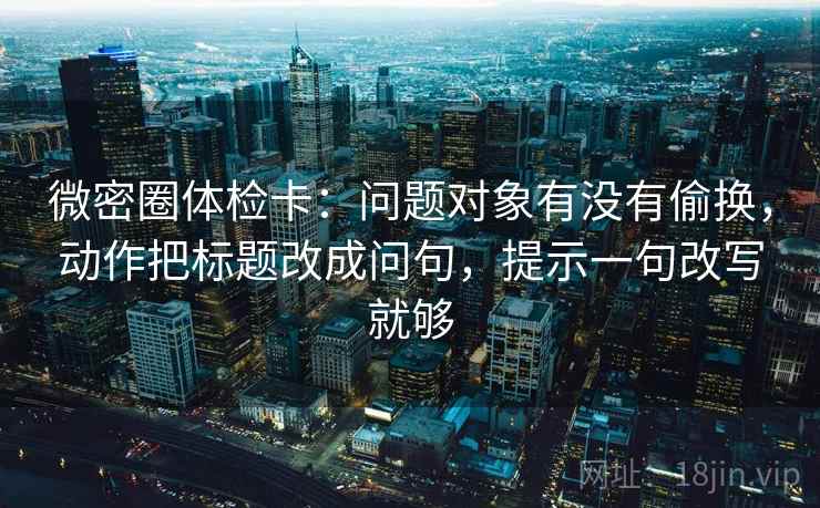 微密圈体检卡：问题对象有没有偷换，动作把标题改成问句，提示一句改写就够