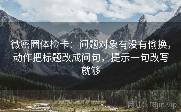 微密圈体检卡：问题对象有没有偷换，动作把标题改成问句，提示一句改写就够