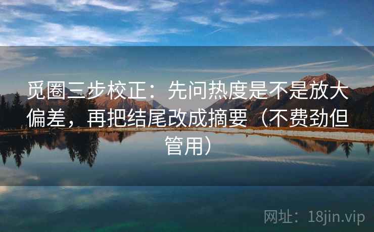 觅圈三步校正：先问热度是不是放大偏差，再把结尾改成摘要（不费劲但管用）