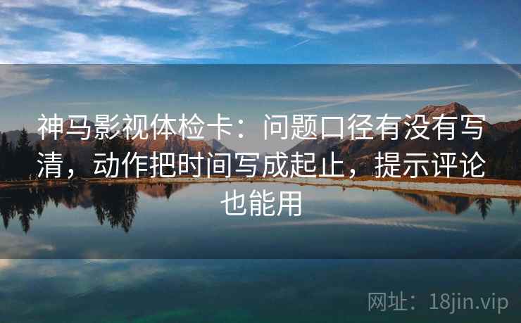 神马影视体检卡：问题口径有没有写清，动作把时间写成起止，提示评论也能用