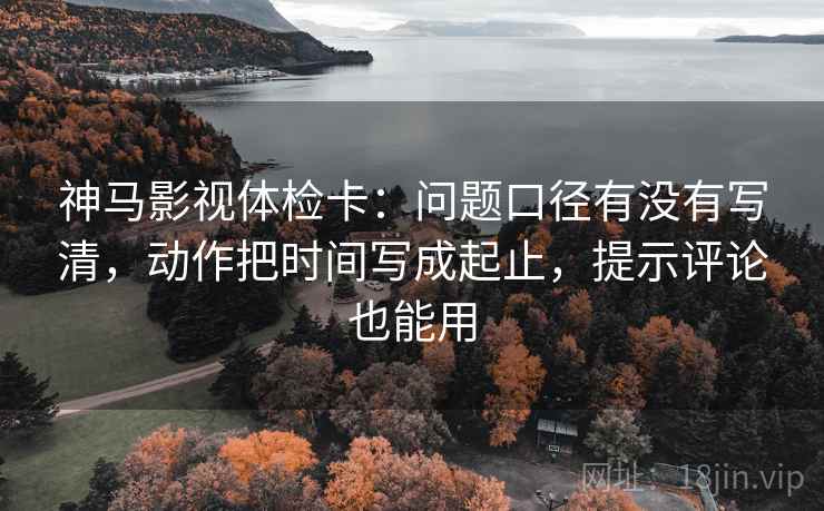 神马影视体检卡：问题口径有没有写清，动作把时间写成起止，提示评论也能用