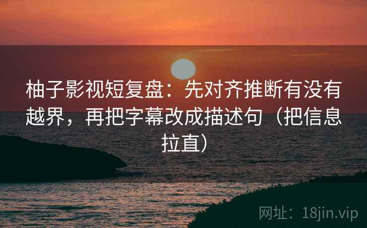 柚子影视短复盘：先对齐推断有没有越界，再把字幕改成描述句（把信息拉直）