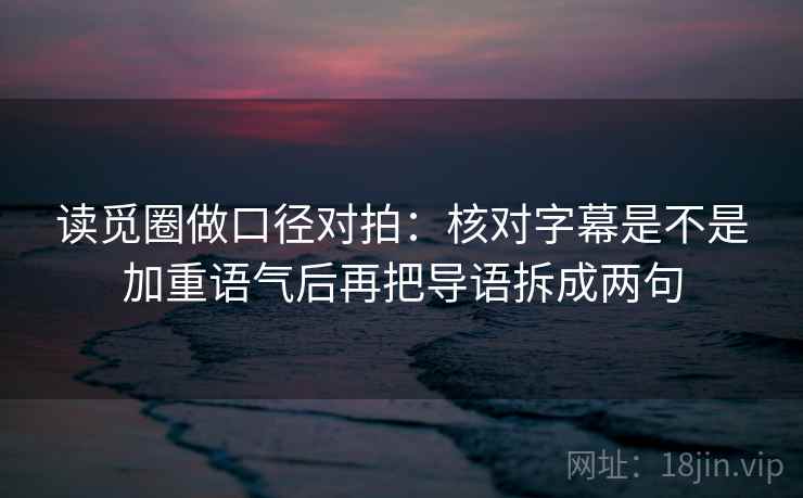 读觅圈做口径对拍:核对字幕是不是加重语气后再把导语拆成两句 读觅圈做口径对拍:核对字幕是不是加重语气后再把导语拆成两句