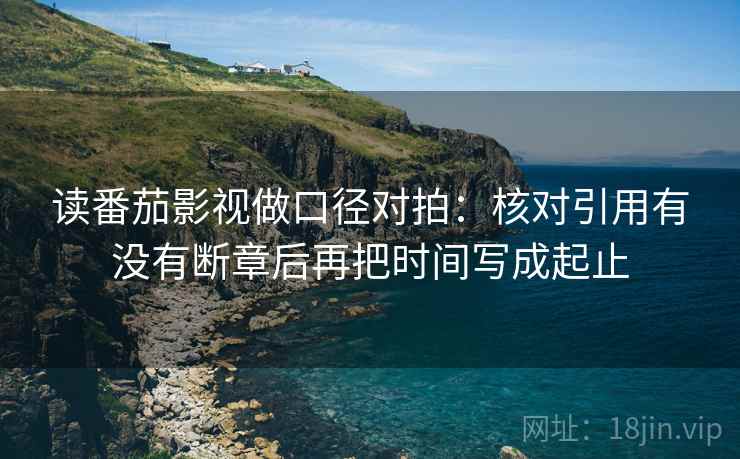 读番茄影视做口径对拍:核对引用有没有断章后再把时间写成起止 读番茄影视做口径对拍:核对引用有没有断章后再把时间写成起止
