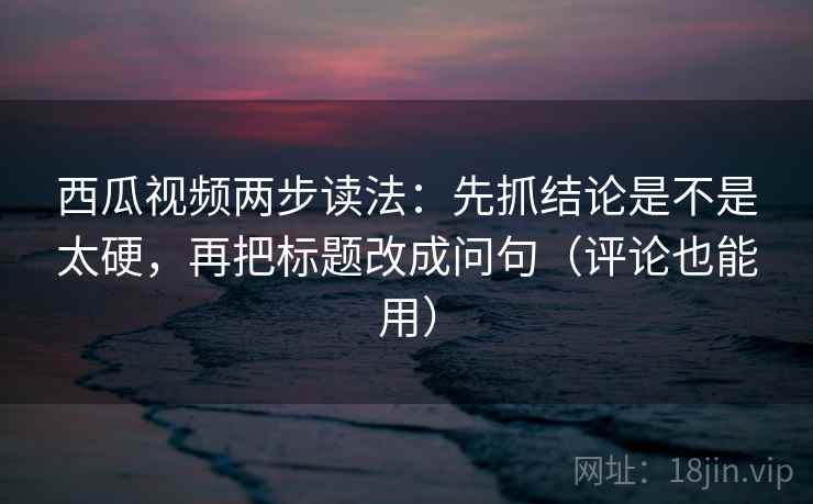 西瓜视频两步读法：先抓结论是不是太硬，再把标题改成问句（评论也能用）