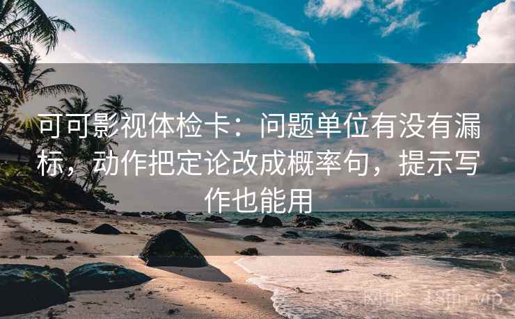 可可影视体检卡：问题单位有没有漏标，动作把定论改成概率句，提示写作也能用