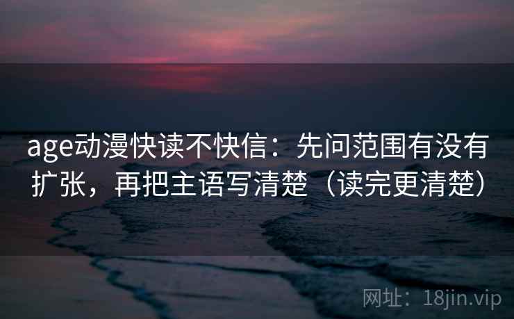 age动漫快读不快信：先问范围有没有扩张，再把主语写清楚（读完更清楚）
