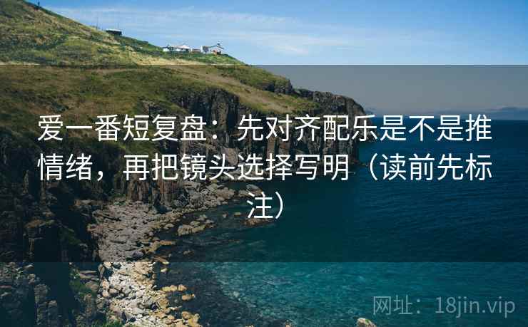 爱一番短复盘:先对齐配乐是不是推情绪,再把镜头选择写明(读前先标注)