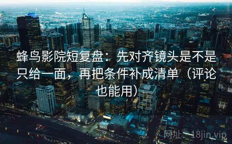蜂鸟影院短复盘:先对齐镜头是不是只给一面,再把条件补成清单(评论也能用)